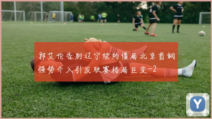 郭艾伦告别辽宁续约僵局北京首钢强势介入引发联赛格局巨变