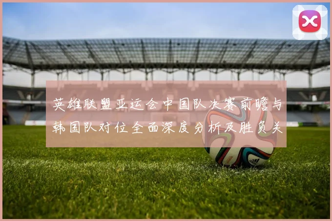 英雄联盟亚运会中国队决赛前瞻与韩国队对位全面深度分析及胜负关键