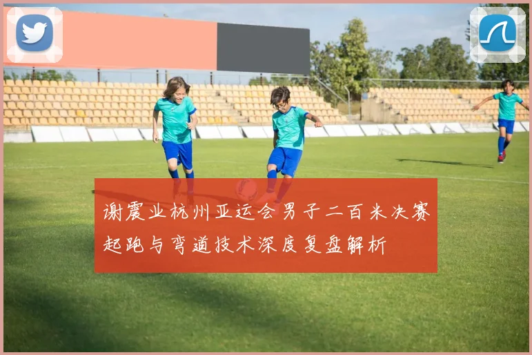 谢震业杭州亚运会男子二百米决赛起跑与弯道技术深度复盘解析